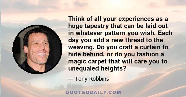 Think of all your experiences as a huge tapestry that can be laid out in whatever pattern you wish. Each day you add a new thread to the weaving. Do you craft a curtain to hide behind, or do you fashion a magic carpet