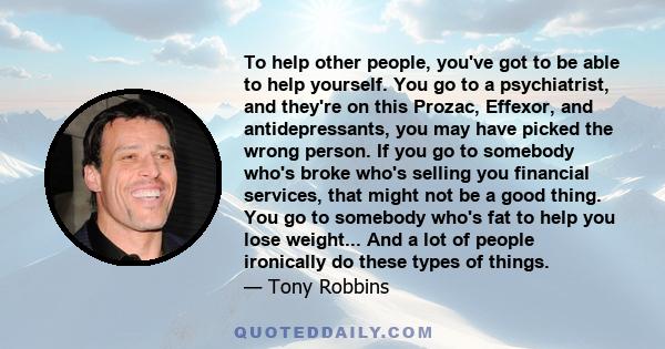 To help other people, you've got to be able to help yourself. You go to a psychiatrist, and they're on this Prozac, Effexor, and antidepressants, you may have picked the wrong person. If you go to somebody who's broke