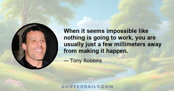 When it seems impossible like nothing is going to work, you are usually just a few millimeters away from making it happen.
