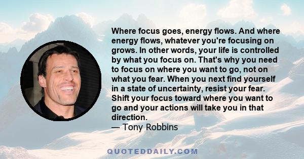 Where focus goes, energy flows. And where energy flows, whatever you're focusing on grows. In other words, your life is controlled by what you focus on. That's why you need to focus on where you want to go, not on what