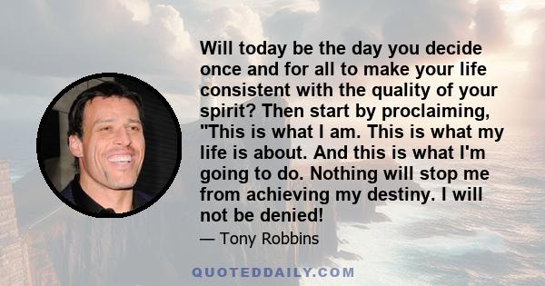 Will today be the day you decide once and for all to make your life consistent with the quality of your spirit? Then start by proclaiming, This is what I am. This is what my life is about. And this is what I'm going to