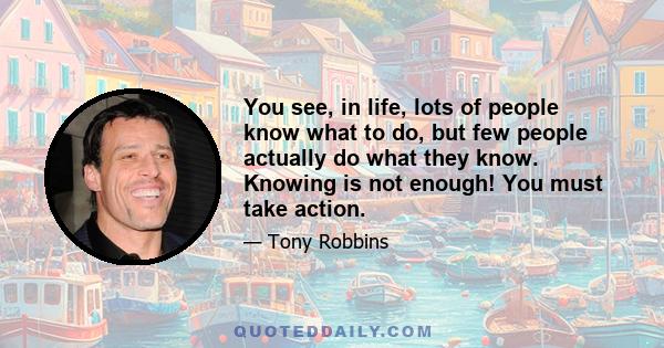 You see, in life, lots of people know what to do, but few people actually do what they know. Knowing is not enough! You must take action.