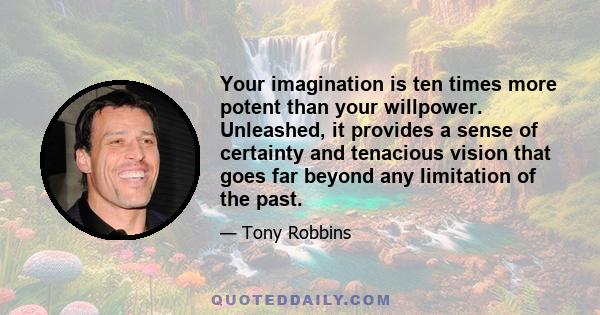 Your imagination is ten times more potent than your willpower. Unleashed, it provides a sense of certainty and tenacious vision that goes far beyond any limitation of the past.