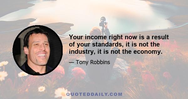 Your income right now is a result of your standards, it is not the industry, it is not the economy.