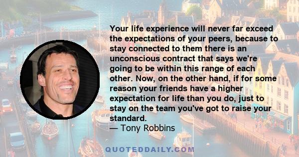 Your life experience will never far exceed the expectations of your peers, because to stay connected to them there is an unconscious contract that says we're going to be within this range of each other. Now, on the