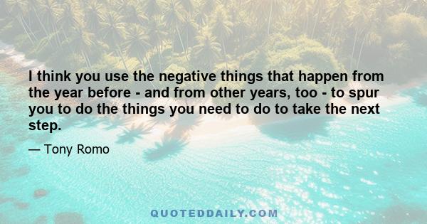 I think you use the negative things that happen from the year before - and from other years, too - to spur you to do the things you need to do to take the next step.