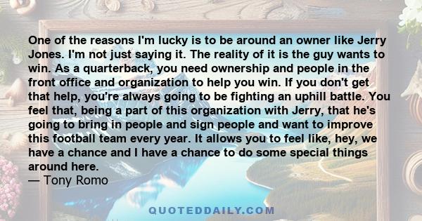 One of the reasons I'm lucky is to be around an owner like Jerry Jones. I'm not just saying it. The reality of it is the guy wants to win. As a quarterback, you need ownership and people in the front office and