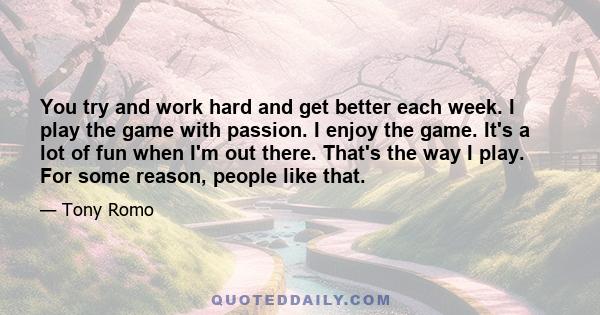 You try and work hard and get better each week. I play the game with passion. I enjoy the game. It's a lot of fun when I'm out there. That's the way I play. For some reason, people like that.