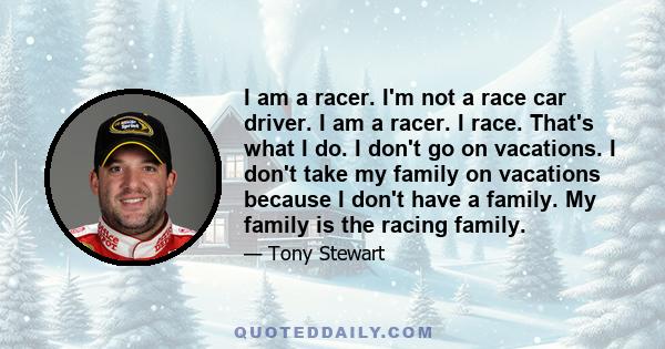 I am a racer. I'm not a race car driver. I am a racer. I race. That's what I do. I don't go on vacations. I don't take my family on vacations because I don't have a family. My family is the racing family.