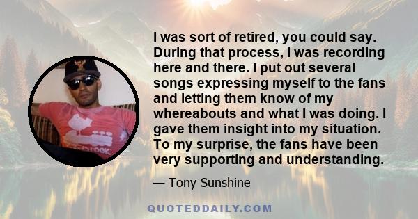 I was sort of retired, you could say. During that process, I was recording here and there. I put out several songs expressing myself to the fans and letting them know of my whereabouts and what I was doing. I gave them