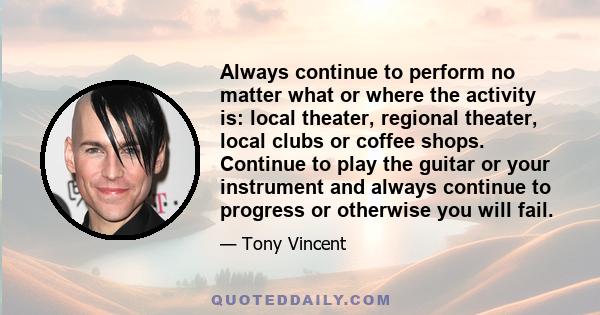 Always continue to perform no matter what or where the activity is: local theater, regional theater, local clubs or coffee shops. Continue to play the guitar or your instrument and always continue to progress or