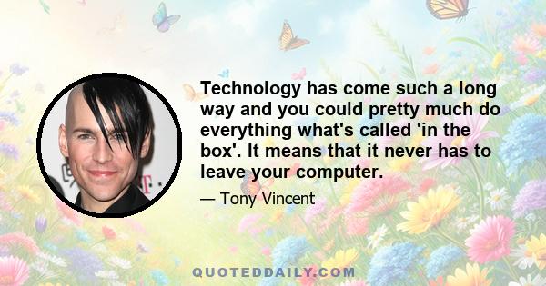 Technology has come such a long way and you could pretty much do everything what's called 'in the box'. It means that it never has to leave your computer.