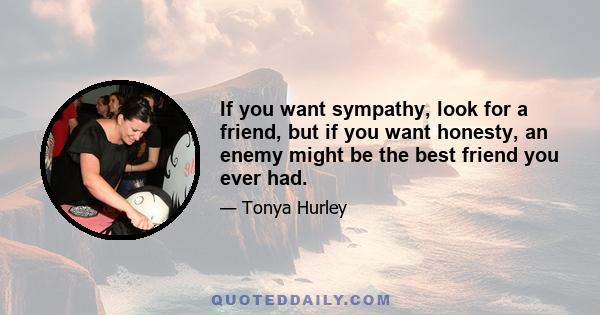 If you want sympathy, look for a friend, but if you want honesty, an enemy might be the best friend you ever had.