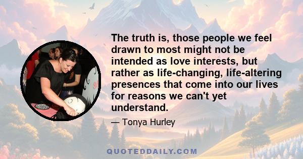 The truth is, those people we feel drawn to most might not be intended as love interests, but rather as life-changing, life-altering presences that come into our lives for reasons we can't yet understand.