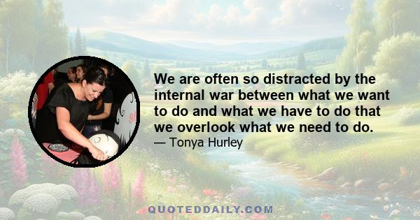 We are often so distracted by the internal war between what we want to do and what we have to do that we overlook what we need to do.