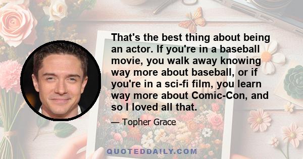 That's the best thing about being an actor. If you're in a baseball movie, you walk away knowing way more about baseball, or if you're in a sci-fi film, you learn way more about Comic-Con, and so I loved all that.