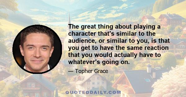 The great thing about playing a character that's similar to the audience, or similar to you, is that you get to have the same reaction that you would actually have to whatever's going on.