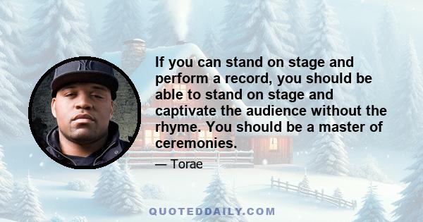 If you can stand on stage and perform a record, you should be able to stand on stage and captivate the audience without the rhyme. You should be a master of ceremonies.