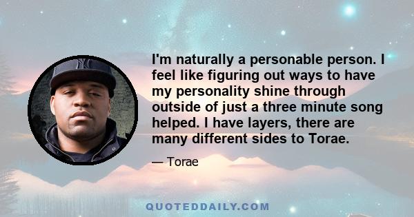 I'm naturally a personable person. I feel like figuring out ways to have my personality shine through outside of just a three minute song helped. I have layers, there are many different sides to Torae.