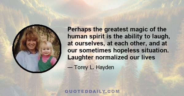 Perhaps the greatest magic of the human spirit is the ability to laugh, at ourselves, at each other, and at our sometimes hopeless situation. Laughter normalized our lives