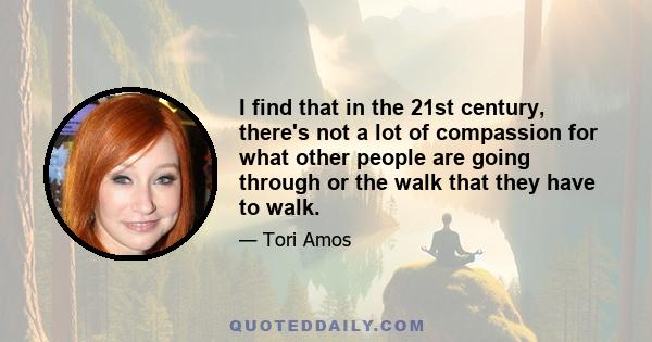I find that in the 21st century, there's not a lot of compassion for what other people are going through or the walk that they have to walk.