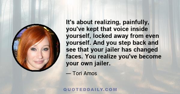 It's about realizing, painfully, you've kept that voice inside yourself, locked away from even yourself. And you step back and see that your jailer has changed faces. You realize you've become your own jailer.