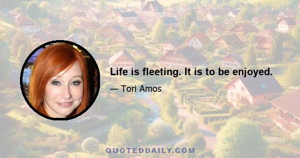 Life is fleeting. It is to be enjoyed.