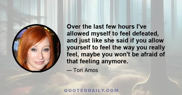 Over the last few hours I've allowed myself to feel defeated, and just like she said if you allow yourself to feel the way you really feel, maybe you won't be afraid of that feeling anymore.