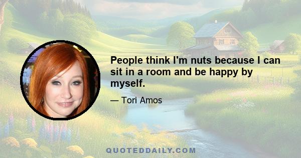 People think I'm nuts because I can sit in a room and be happy by myself.