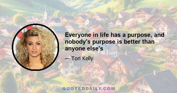 Everyone in life has a purpose, and nobody's purpose is better than anyone else's