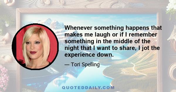 Whenever something happens that makes me laugh or if I remember something in the middle of the night that I want to share, I jot the experience down.
