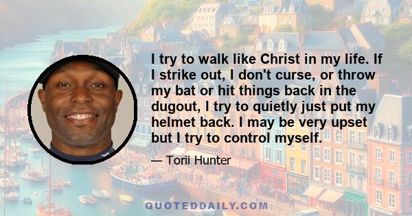 I try to walk like Christ in my life. If I strike out, I don't curse, or throw my bat or hit things back in the dugout, I try to quietly just put my helmet back. I may be very upset but I try to control myself.