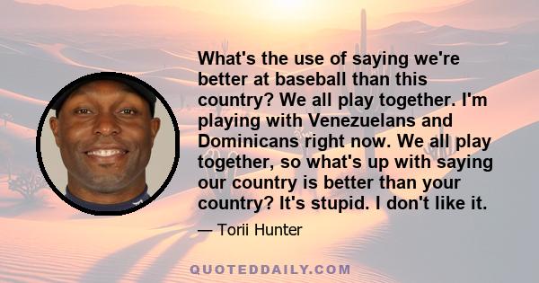 What's the use of saying we're better at baseball than this country? We all play together. I'm playing with Venezuelans and Dominicans right now. We all play together, so what's up with saying our country is better than 