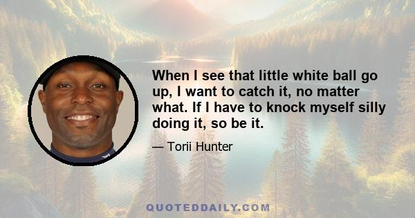 When I see that little white ball go up, I want to catch it, no matter what. If I have to knock myself silly doing it, so be it.