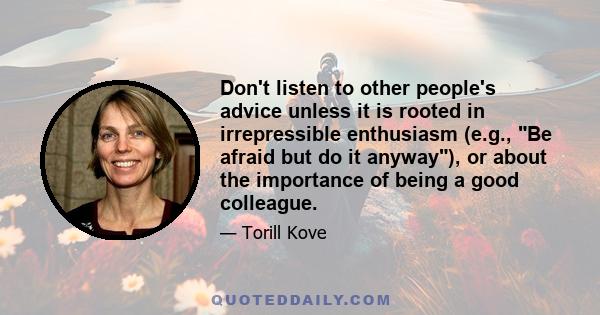 Don't listen to other people's advice unless it is rooted in irrepressible enthusiasm (e.g., Be afraid but do it anyway), or about the importance of being a good colleague.