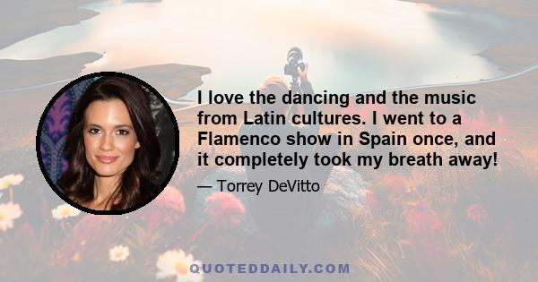 I love the dancing and the music from Latin cultures. I went to a Flamenco show in Spain once, and it completely took my breath away!