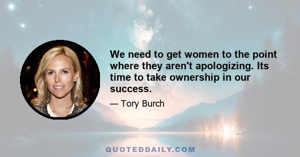 We need to get women to the point where they aren't apologizing. Its time to take ownership in our success.