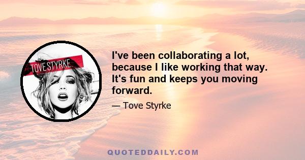 I've been collaborating a lot, because I like working that way. It's fun and keeps you moving forward.