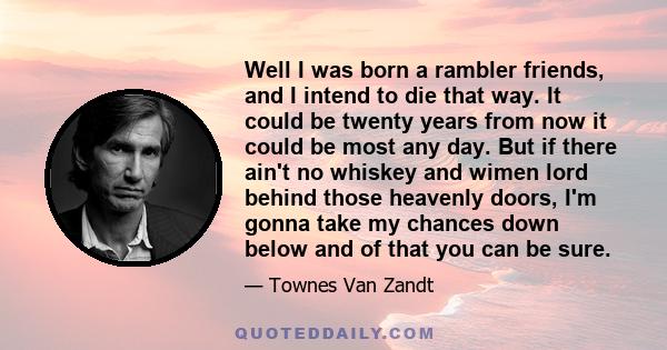 Well I was born a rambler friends, and I intend to die that way. It could be twenty years from now it could be most any day. But if there ain't no whiskey and wimen lord behind those heavenly doors, I'm gonna take my