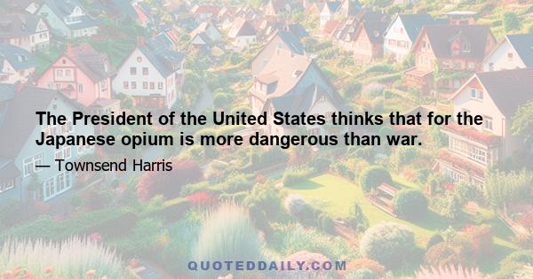 The President of the United States thinks that for the Japanese opium is more dangerous than war.