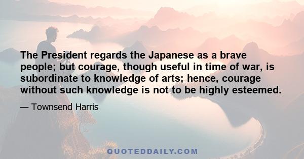 The President regards the Japanese as a brave people; but courage, though useful in time of war, is subordinate to knowledge of arts; hence, courage without such knowledge is not to be highly esteemed.