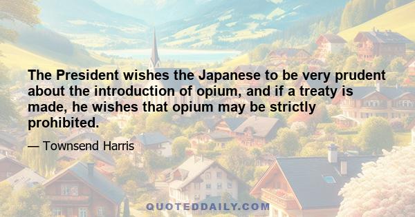 The President wishes the Japanese to be very prudent about the introduction of opium, and if a treaty is made, he wishes that opium may be strictly prohibited.