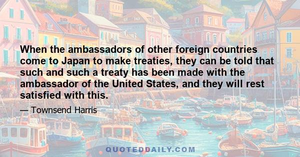 When the ambassadors of other foreign countries come to Japan to make treaties, they can be told that such and such a treaty has been made with the ambassador of the United States, and they will rest satisfied with this.