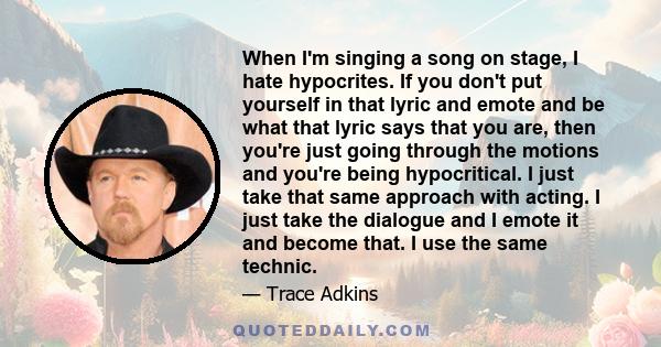 When I'm singing a song on stage, I hate hypocrites. If you don't put yourself in that lyric and emote and be what that lyric says that you are, then you're just going through the motions and you're being hypocritical.