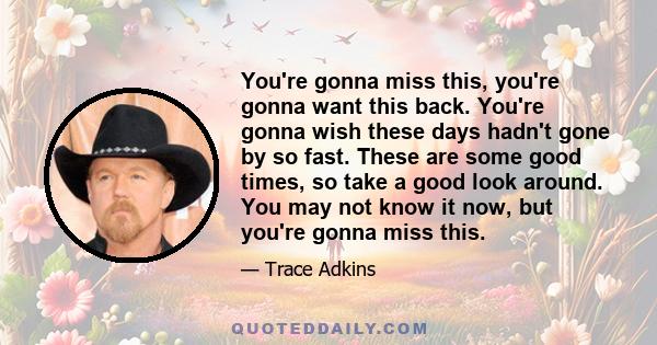 You're gonna miss this, you're gonna want this back. You're gonna wish these days hadn't gone by so fast. These are some good times, so take a good look around. You may not know it now, but you're gonna miss this.