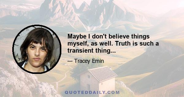 Maybe I don't believe things myself, as well. Truth is such a transient thing...