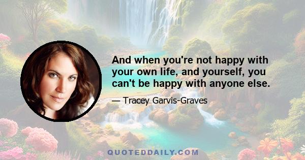 And when you're not happy with your own life, and yourself, you can't be happy with anyone else.