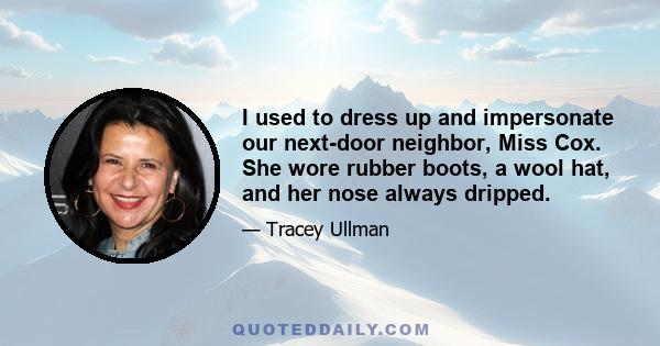 I used to dress up and impersonate our next-door neighbor, Miss Cox. She wore rubber boots, a wool hat, and her nose always dripped.