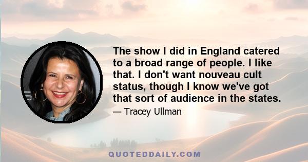 The show I did in England catered to a broad range of people. I like that. I don't want nouveau cult status, though I know we've got that sort of audience in the states.