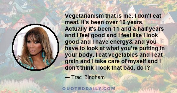 Vegetarianism that is me. I don't eat meat. It's been over 10 years. Actually it's been 11 and a half years and I feel good and I feel like I look good and I have energy& and you have to look at what you're putting in